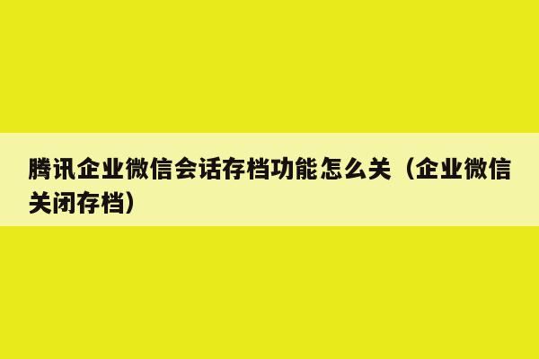 腾讯企业微信会话存档功能怎么关（企业微信关闭存档）