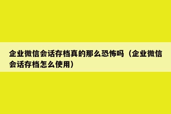 企业微信会话存档真的那么恐怖吗（企业微信会话存档怎么使用）