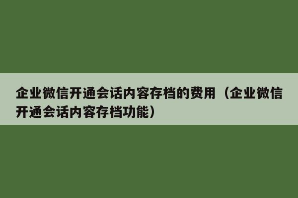 企业微信开通会话内容存档的费用（企业微信开通会话内容存档功能）