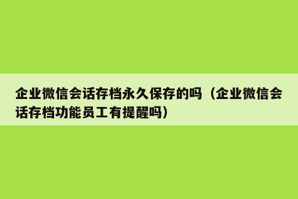 企业微信会话存档永久保存的吗（企业微信会话存档功能员工有提醒吗）