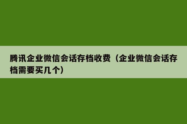 腾讯企业微信会话存档收费（企业微信会话存档需要买几个）