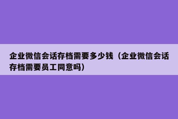 企业微信会话存档需要多少钱（企业微信会话存档需要员工同意吗）