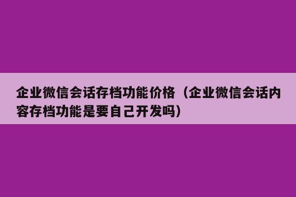 企业微信会话存档功能价格（企业微信会话内容存档功能是要自己开发吗）