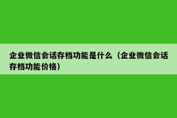 企业微信会话存档功能是什么（企业微信会话存档功能价格）