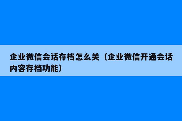 企业微信会话存档怎么关（企业微信开通会话内容存档功能）