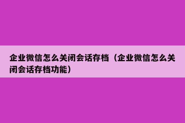 企业微信怎么关闭会话存档（企业微信怎么关闭会话存档功能）