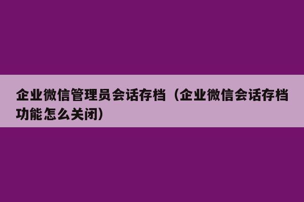 企业微信管理员会话存档（企业微信会话存档功能怎么关闭）