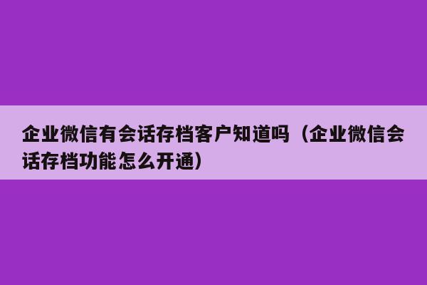 企业微信有会话存档客户知道吗（企业微信会话存档功能怎么开通）