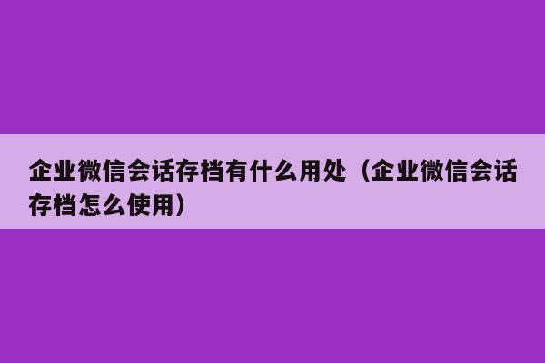 企业微信会话存档有什么用处（企业微信会话存档怎么使用）