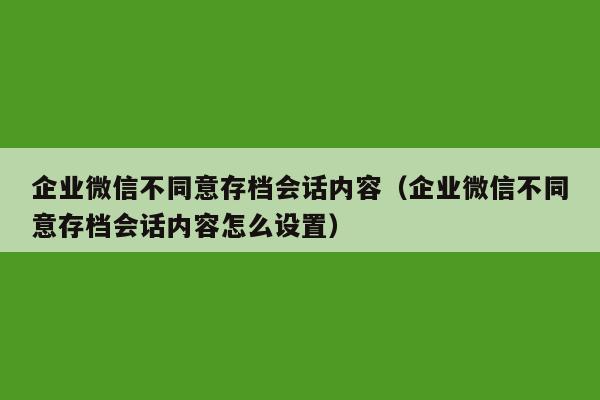 企业微信不同意存档会话内容（企业微信不同意存档会话内容怎么设置）