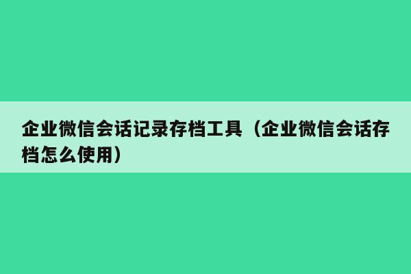 企业微信会话记录存档工具（企业微信会话存档怎么使用）