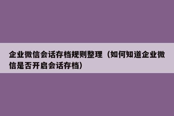 企业微信会话存档规则整理（如何知道企业微信是否开启会话存档）