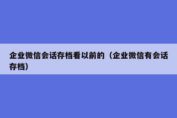 企业微信会话存档看以前的（企业微信有会话存档）