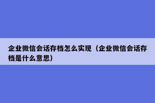 企业微信会话存档怎么实现（企业微信会话存档是什么意思）