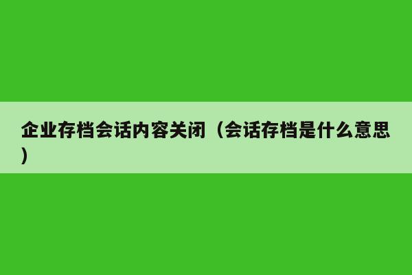 企业存档会话内容关闭（会话存档是什么意思）