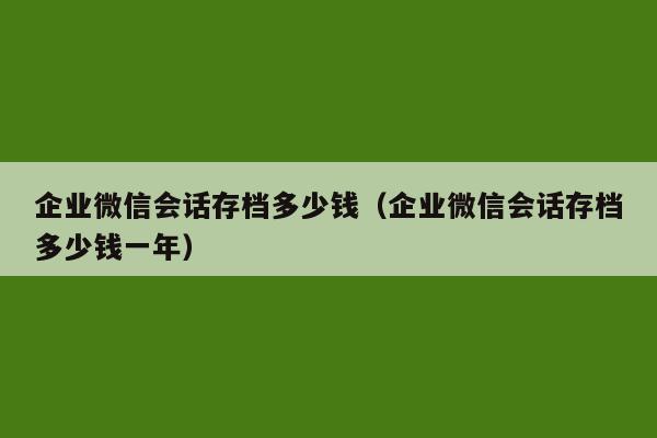 企业微信会话存档多少钱（企业微信会话存档多少钱一年）