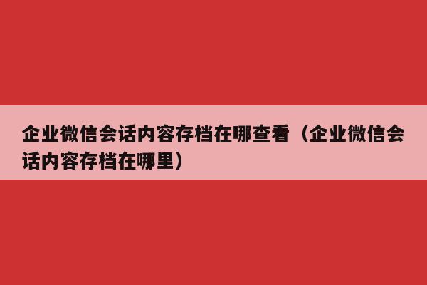 企业微信会话内容存档在哪查看（企业微信会话内容存档在哪里）