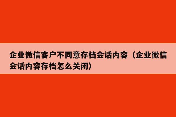 企业微信客户不同意存档会话内容（企业微信会话内容存档怎么关闭）