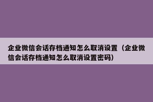 企业微信会话存档通知怎么取消设置（企业微信会话存档通知怎么取消设置密码）