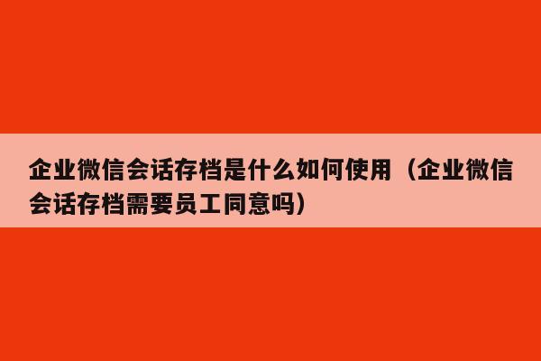 企业微信会话存档是什么如何使用（企业微信会话存档需要员工同意吗）