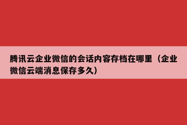 腾讯云企业微信的会话内容存档在哪里（企业微信云端消息保存多久）