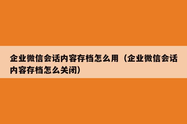 企业微信会话内容存档怎么用（企业微信会话内容存档怎么关闭）