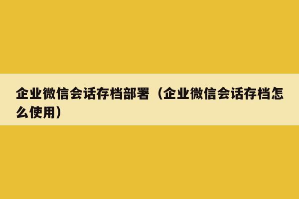 企业微信会话存档部署（企业微信会话存档怎么使用）