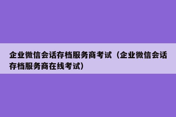 企业微信会话存档服务商考试（企业微信会话存档服务商在线考试）