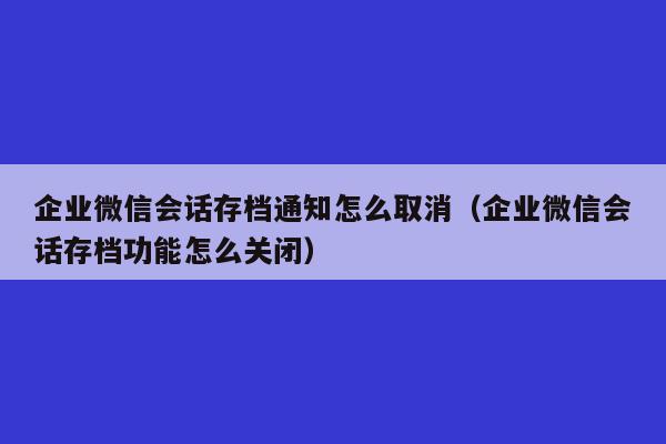 企业微信会话存档通知怎么取消（企业微信会话存档功能怎么关闭）