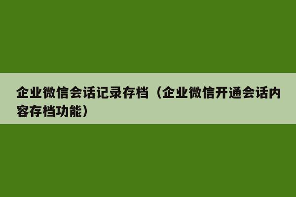 企业微信会话记录存档（企业微信开通会话内容存档功能）