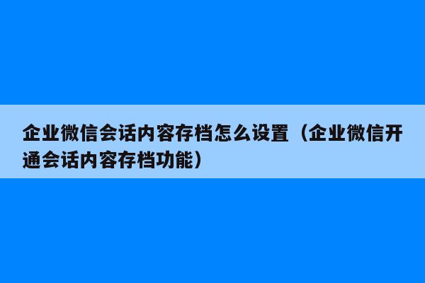 企业微信会话内容存档怎么设置（企业微信开通会话内容存档功能）