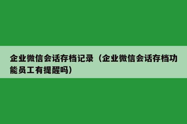 企业微信会话存档记录（企业微信会话存档功能员工有提醒吗）