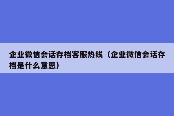 企业微信会话存档客服热线（企业微信会话存档是什么意思）