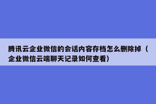 腾讯云企业微信的会话内容存档怎么删除掉（企业微信云端聊天记录如何查看）