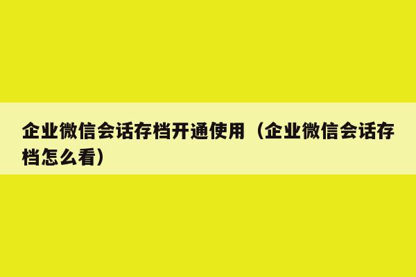 企业微信会话存档开通使用（企业微信会话存档怎么看）