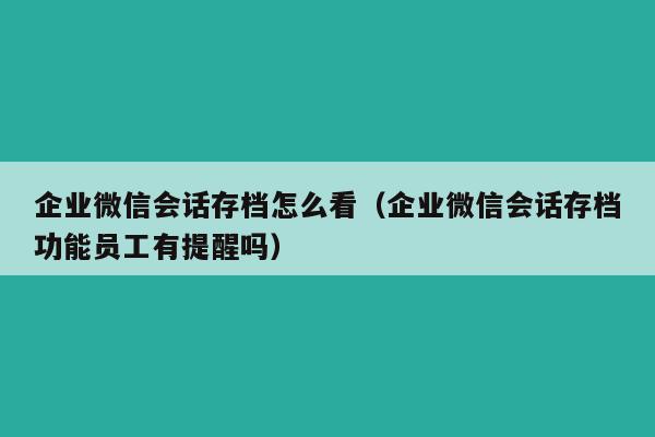 企业微信会话存档怎么看（企业微信会话存档功能员工有提醒吗）