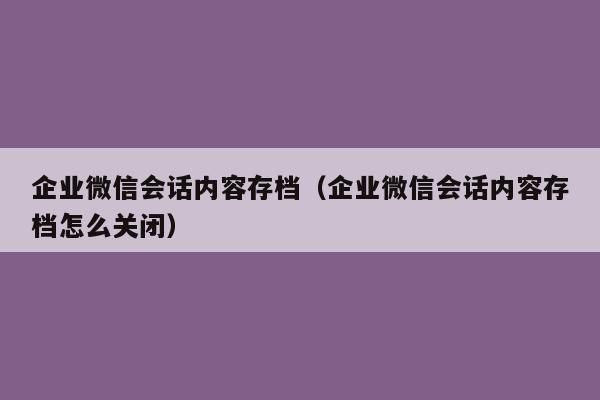 企业微信会话内容存档（企业微信会话内容存档怎么关闭）