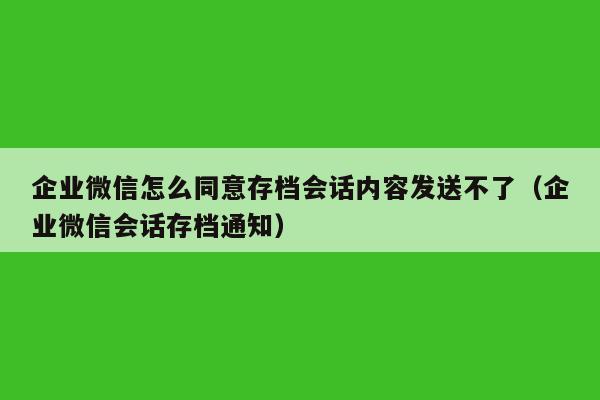 企业微信怎么同意存档会话内容发送不了（企业微信会话存档通知）