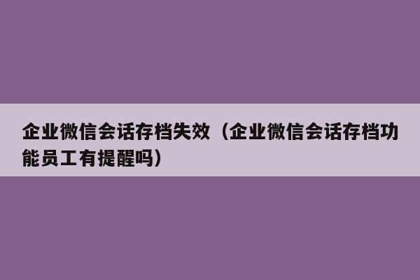 企业微信会话存档失效（企业微信会话存档功能员工有提醒吗）