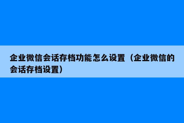 企业微信会话存档功能怎么设置（企业微信的会话存档设置）