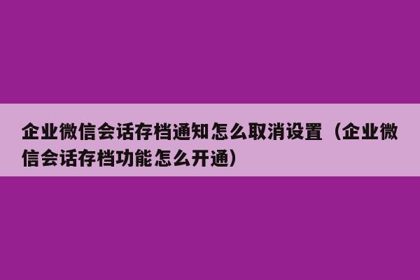 企业微信会话存档通知怎么取消设置（企业微信会话存档功能怎么开通）