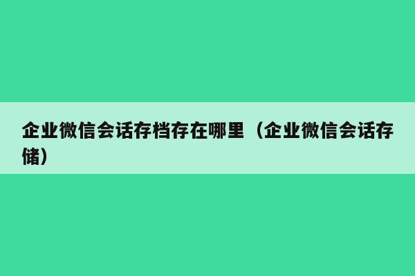 企业微信会话存档存在哪里（企业微信会话存储）