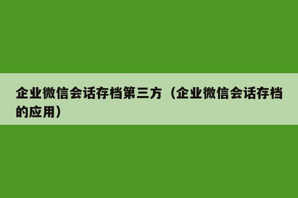 企业微信会话存档第三方（企业微信会话存档的应用）