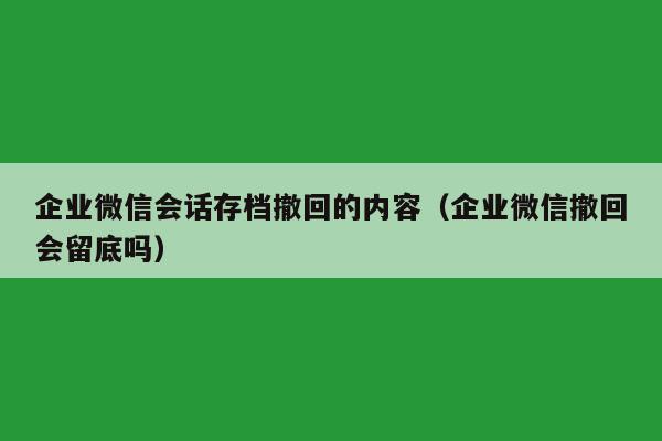 企业微信会话存档撤回的内容（企业微信撤回会留底吗）