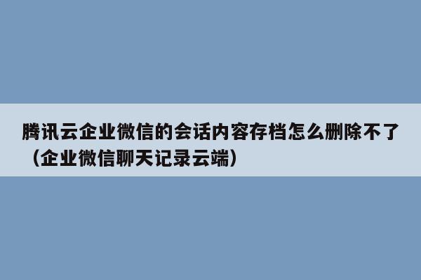 腾讯云企业微信的会话内容存档怎么删除不了（企业微信聊天记录云端）