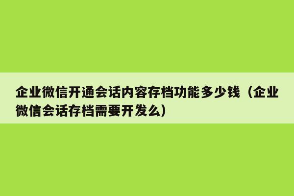 企业微信开通会话内容存档功能多少钱（企业微信会话存档需要开发么）