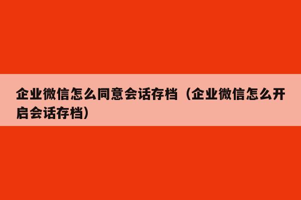 企业微信怎么同意会话存档（企业微信怎么开启会话存档）