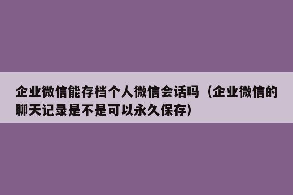 企业微信能存档个人微信会话吗（企业微信的聊天记录是不是可以永久保存）