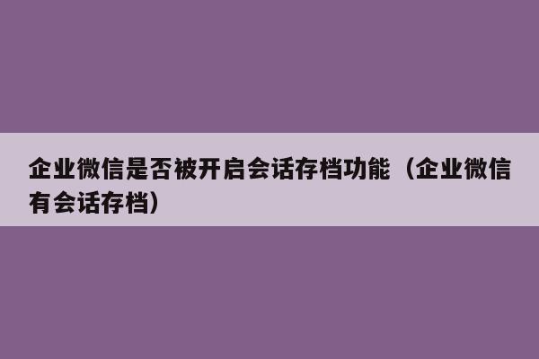 企业微信是否被开启会话存档功能（企业微信有会话存档）