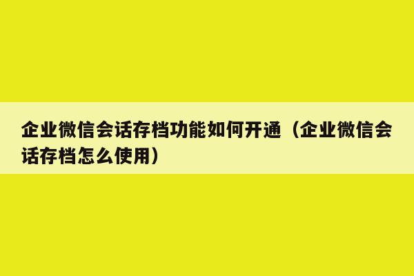 企业微信会话存档功能如何开通（企业微信会话存档怎么使用）